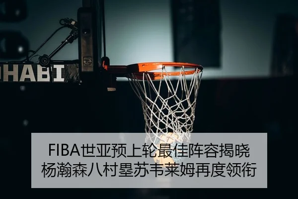FIBA世亚预上轮最佳阵容揭晓 杨瀚森八村塁苏韦莱姆再度领衔